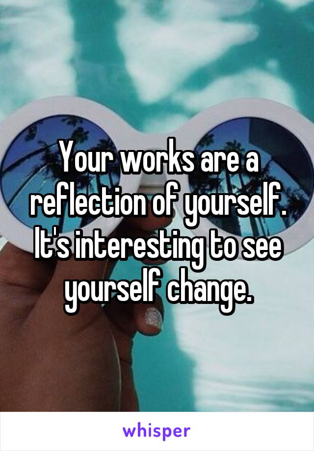 Your works are a reflection of yourself. It's interesting to see yourself change.