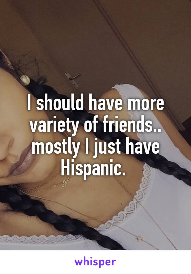 I should have more variety of friends.. mostly I just have Hispanic. 
