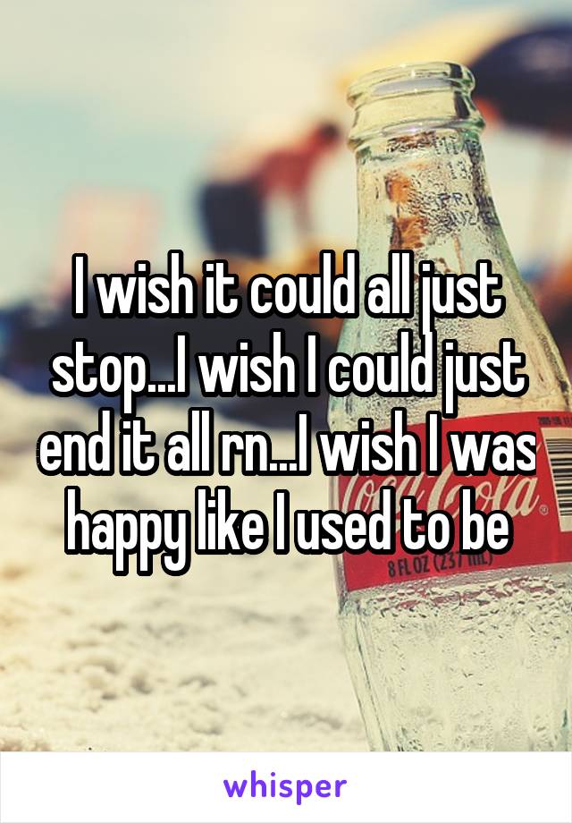 I wish it could all just stop...I wish I could just end it all rn...I wish I was happy like I used to be