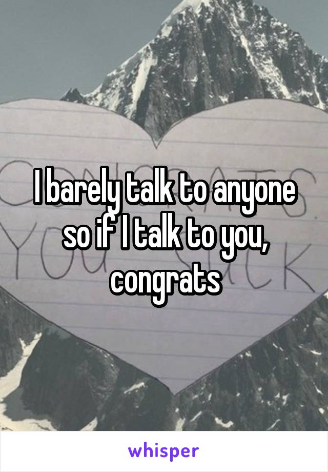 I barely talk to anyone so if I talk to you, congrats