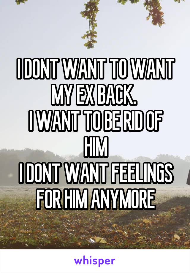 I DONT WANT TO WANT MY EX BACK. 
I WANT TO BE RID OF HIM
I DONT WANT FEELINGS FOR HIM ANYMORE