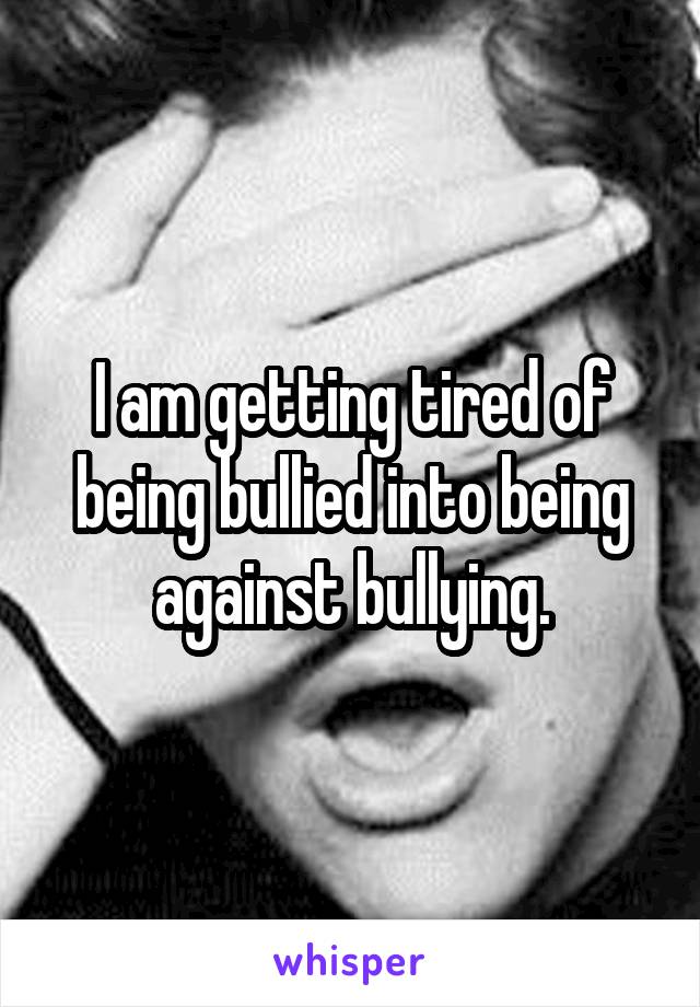 I am getting tired of being bullied into being against bullying.