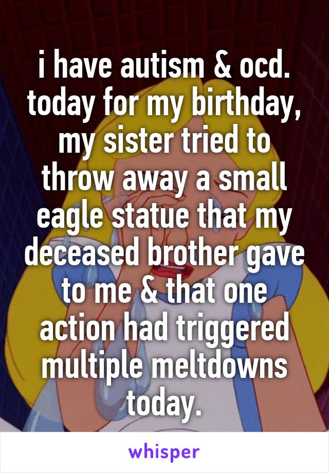 i have autism & ocd. today for my birthday, my sister tried to throw away a small eagle statue that my deceased brother gave to me & that one action had triggered multiple meltdowns today.