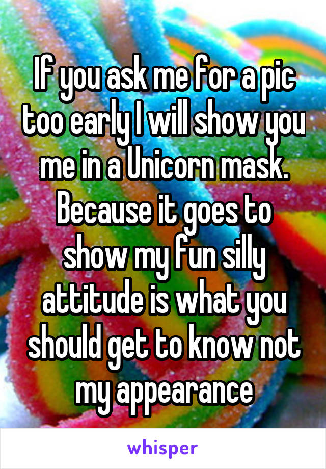 If you ask me for a pic too early I will show you me in a Unicorn mask. Because it goes to show my fun silly attitude is what you should get to know not my appearance