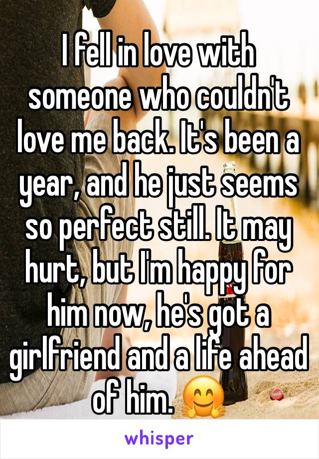 I fell in love with someone who couldn't love me back. It's been a year, and he just seems so perfect still. It may hurt, but I'm happy for him now, he's got a girlfriend and a life ahead of him. 🤗