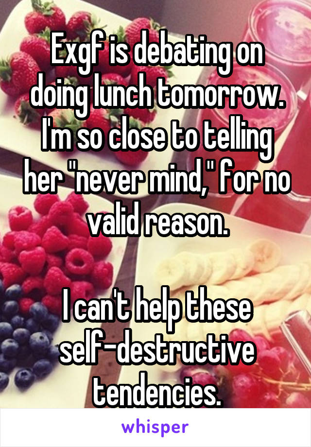 Exgf is debating on doing lunch tomorrow.
I'm so close to telling her "never mind," for no valid reason.

I can't help these self-destructive tendencies.
