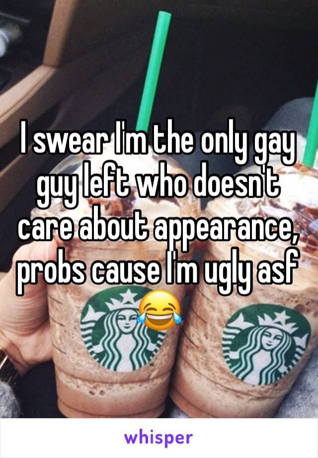 I swear I'm the only gay guy left who doesn't care about appearance, probs cause I'm ugly asf 😂 