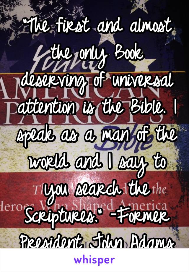 "The first and almost the only Book deserving of universal attention is the Bible. I speak as a man of the world and I say to you search the Scriptures." -Former President John Adams