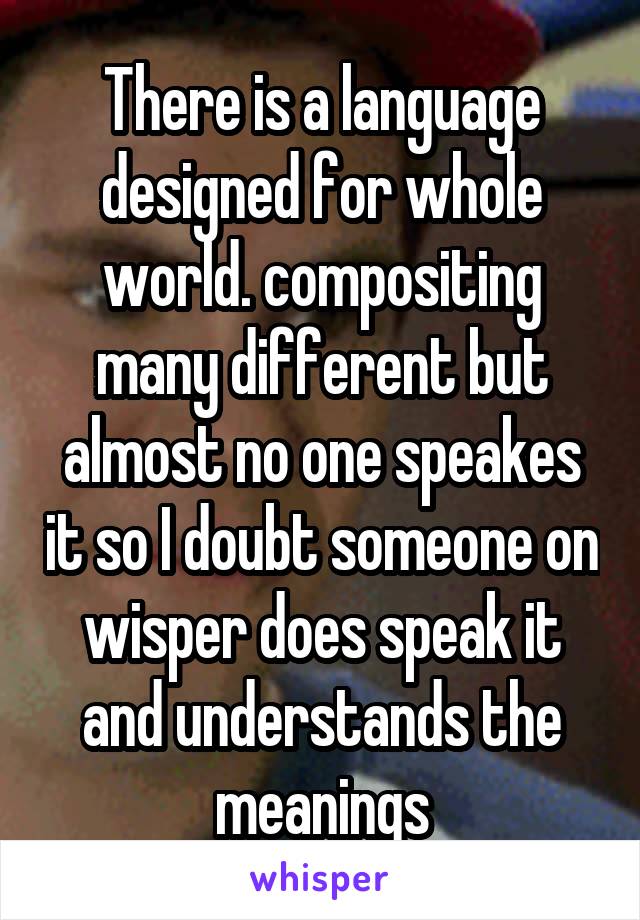 There is a language designed for whole world. compositing many different but almost no one speakes it so I doubt someone on wisper does speak it and understands the meanings