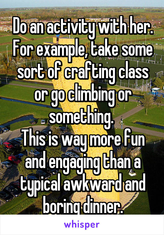 Do an activity with her. For example, take some sort of crafting class or go climbing or something. 
This is way more fun and engaging than a typical awkward and boring dinner.