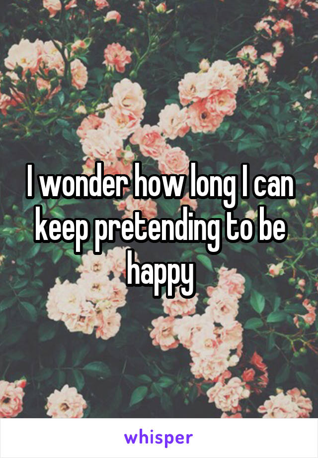 I wonder how long I can keep pretending to be happy