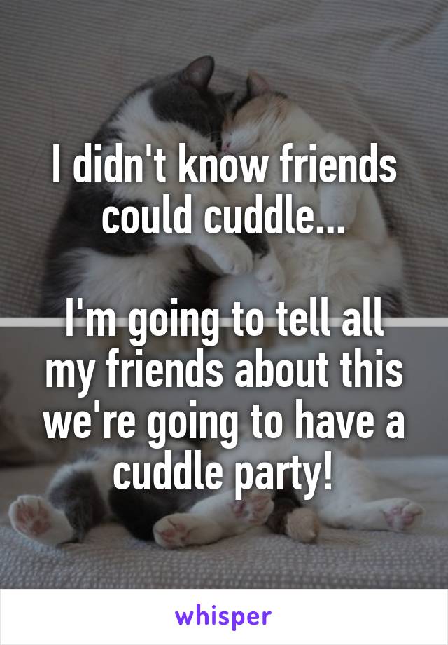 I didn't know friends could cuddle...

I'm going to tell all my friends about this we're going to have a cuddle party!