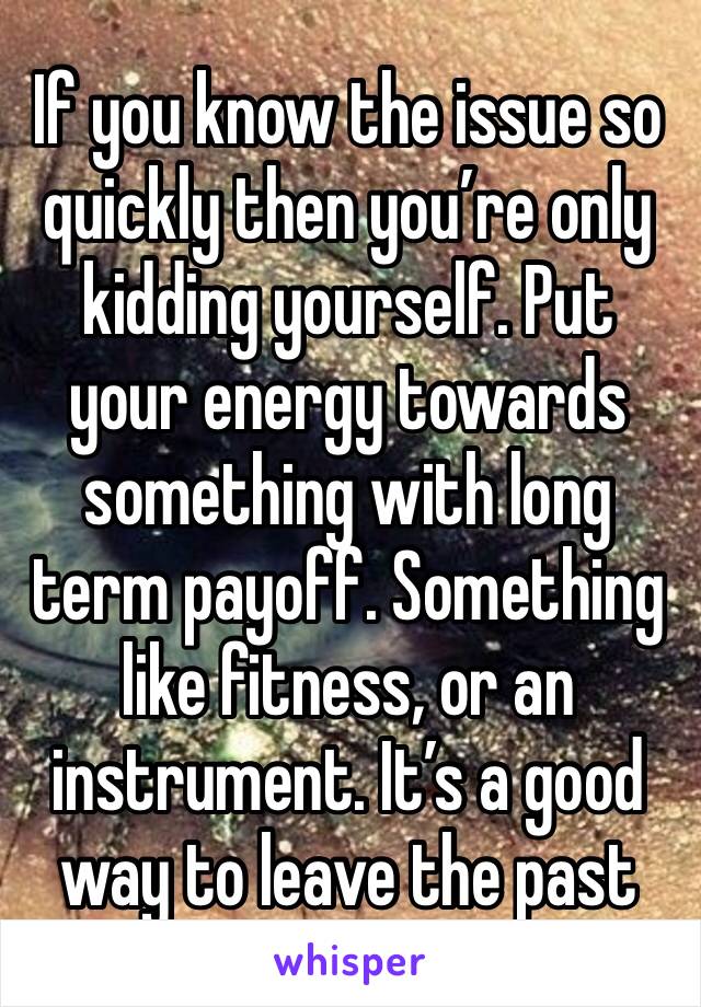 If you know the issue so quickly then you’re only kidding yourself. Put your energy towards something with long term payoff. Something like fitness, or an instrument. It’s a good way to leave the past