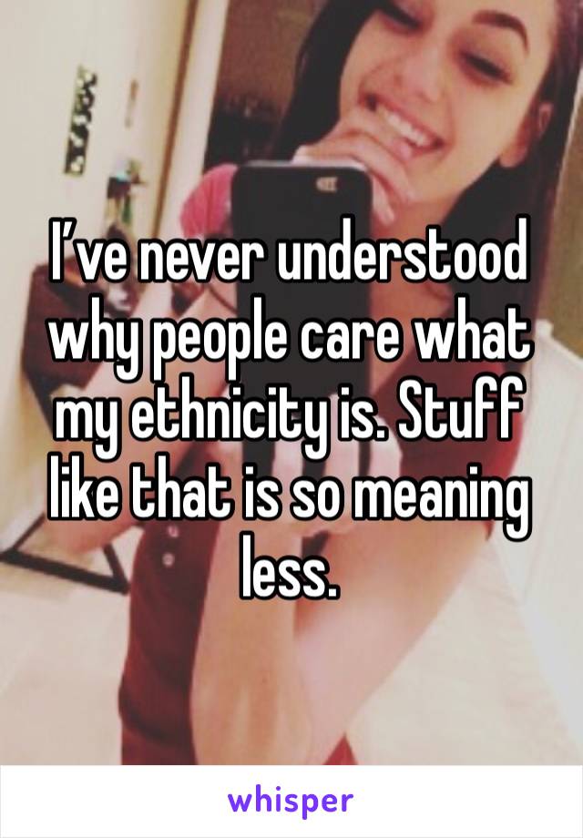 I’ve never understood why people care what my ethnicity is. Stuff like that is so meaning less. 