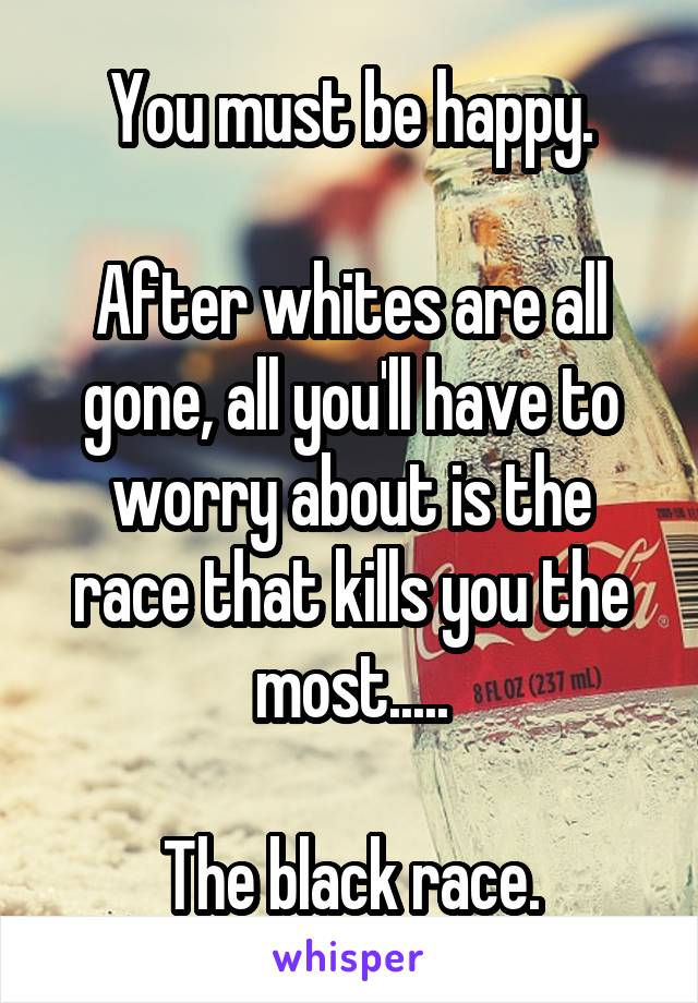You must be happy.

After whites are all gone, all you'll have to worry about is the race that kills you the most.....

The black race.