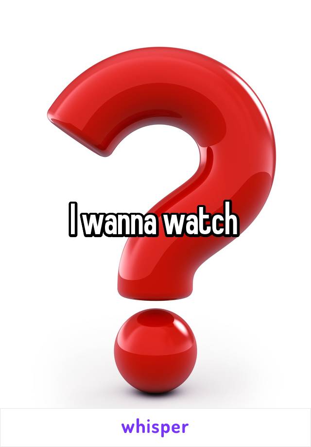 I wanna watch 
