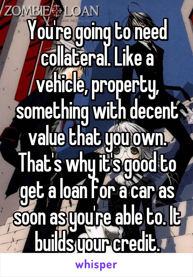You're going to need collateral. Like a vehicle, property, something with decent value that you own. That's why it's good to get a loan for a car as soon as you're able to. It builds your credit.