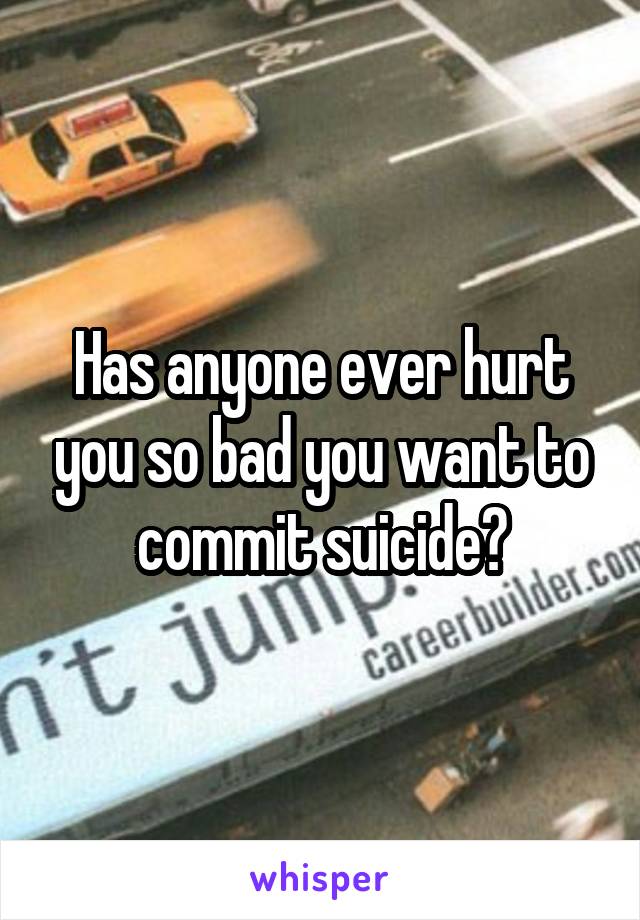 Has anyone ever hurt you so bad you want to commit suicide?