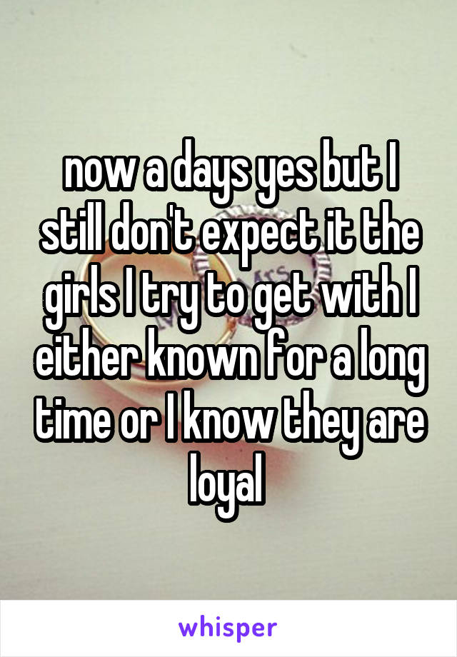 now a days yes but I still don't expect it the girls I try to get with I either known for a long time or I know they are loyal 