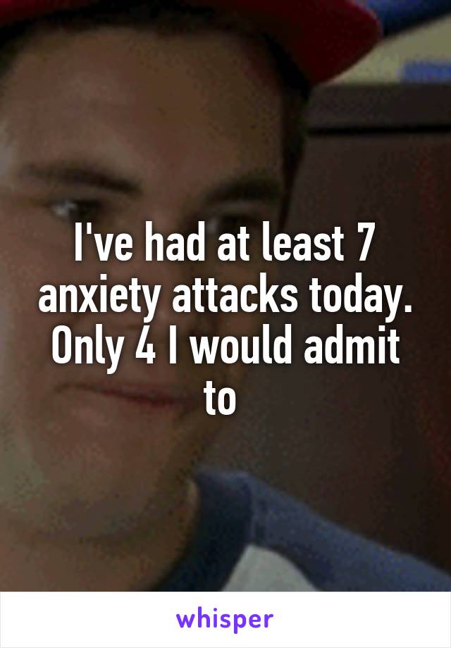 I've had at least 7 anxiety attacks today. Only 4 I would admit to 