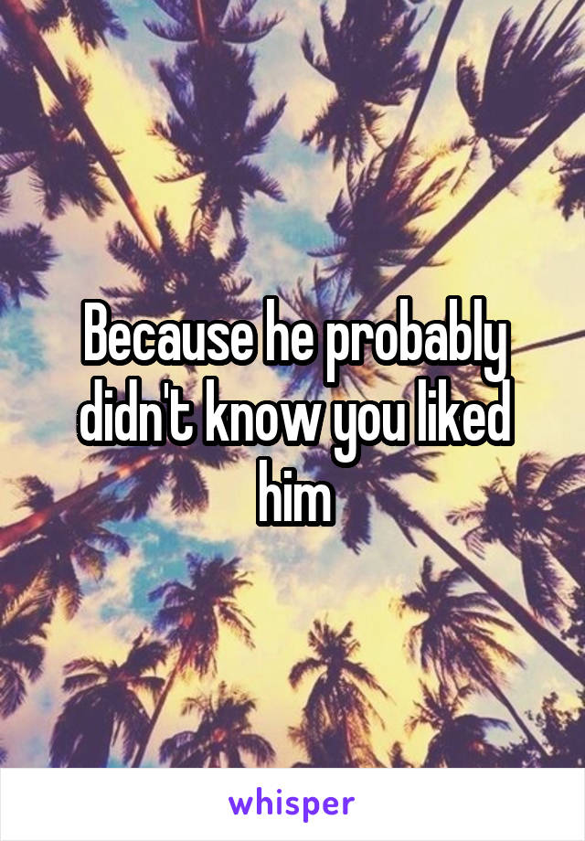 Because he probably didn't know you liked him