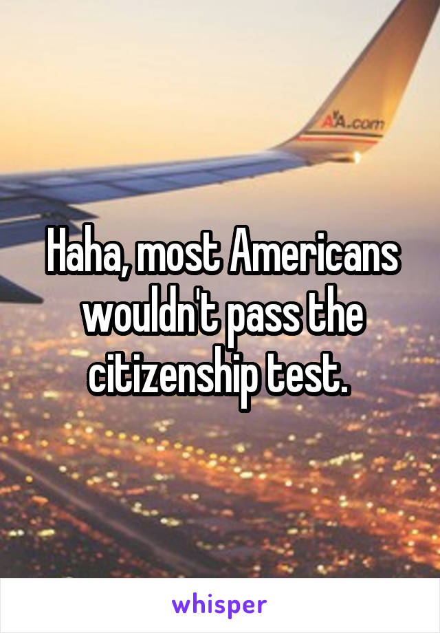Haha, most Americans wouldn't pass the citizenship test. 