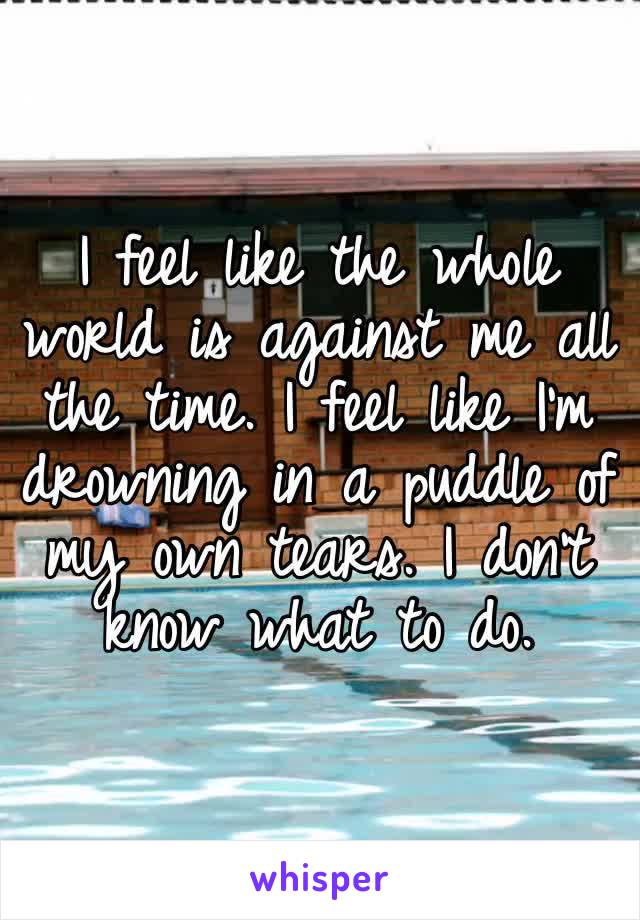 I feel like the whole world is against me all the time. I feel like I’m drowning in a puddle of my own tears. I don’t know what to do.
