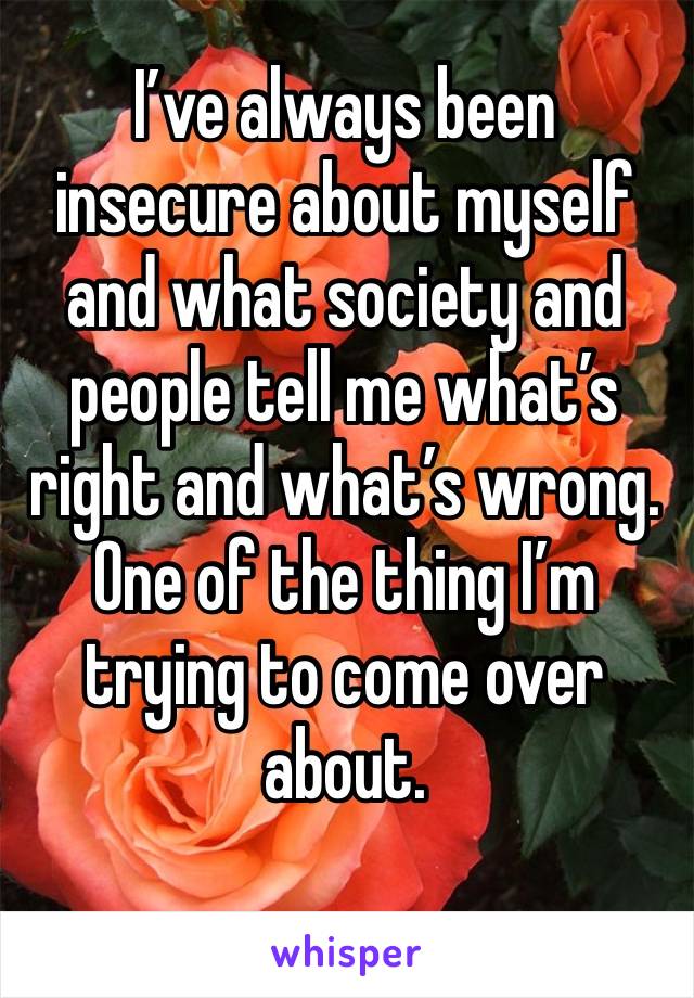 I’ve always been insecure about myself and what society and people tell me what’s right and what’s wrong. One of the thing I’m trying to come over about.