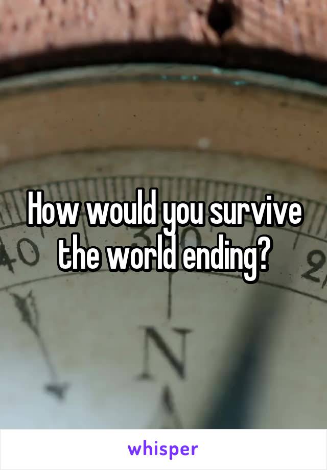 How would you survive the world ending?