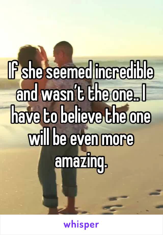 If she seemed incredible and wasn’t the one.. I have to believe the one will be even more amazing.
