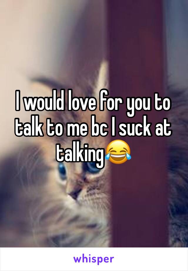 I would love for you to talk to me bc I suck at talking😂