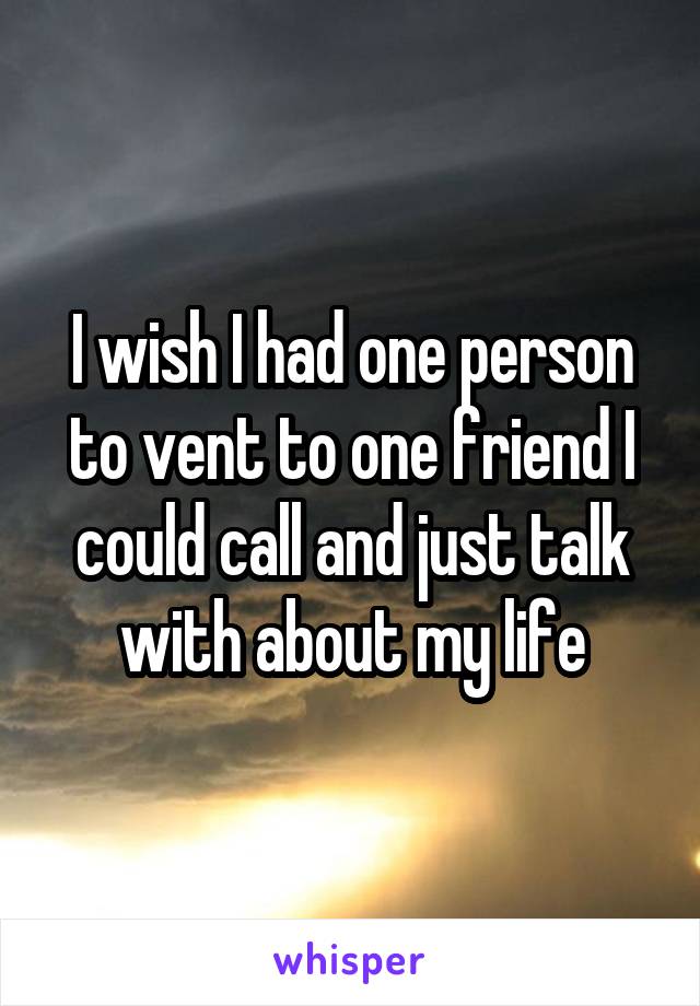I wish I had one person to vent to one friend I could call and just talk with about my life