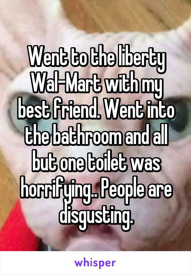 Went to the liberty Wal-Mart with my best friend. Went into the bathroom and all but one toilet was horrifying.. People are disgusting.