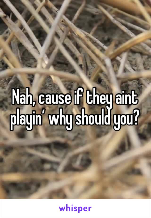 Nah, cause if they aint playin’ why should you?