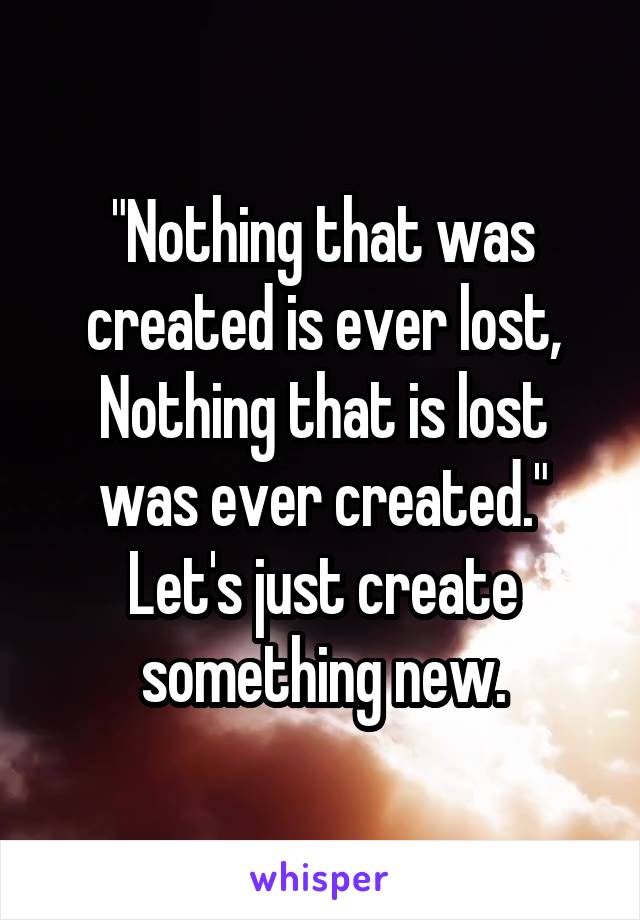 "Nothing that was created is ever lost,
Nothing that is lost was ever created."
Let's just create something new.