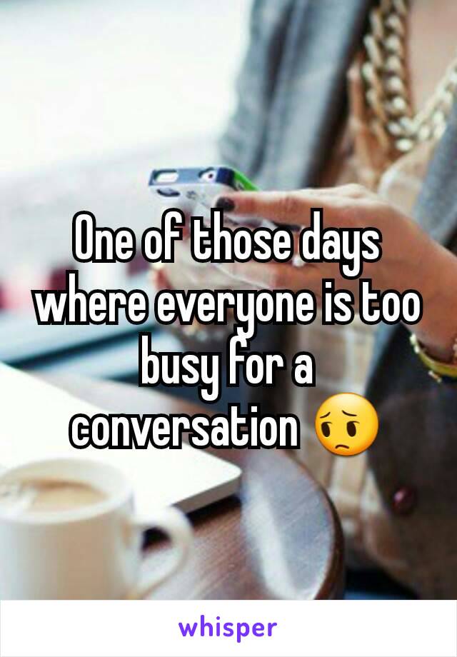 One of those days where everyone is too busy for a conversation 😔