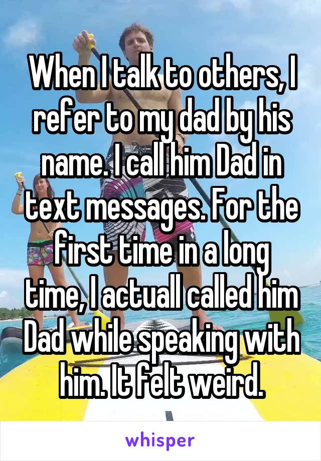 When I talk to others, I refer to my dad by his name. I call him Dad in text messages. For the first time in a long time, I actuall called him Dad while speaking with him. It felt weird.