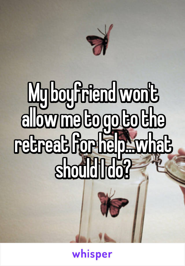 My boyfriend won't allow me to go to the retreat for help...what should I do?