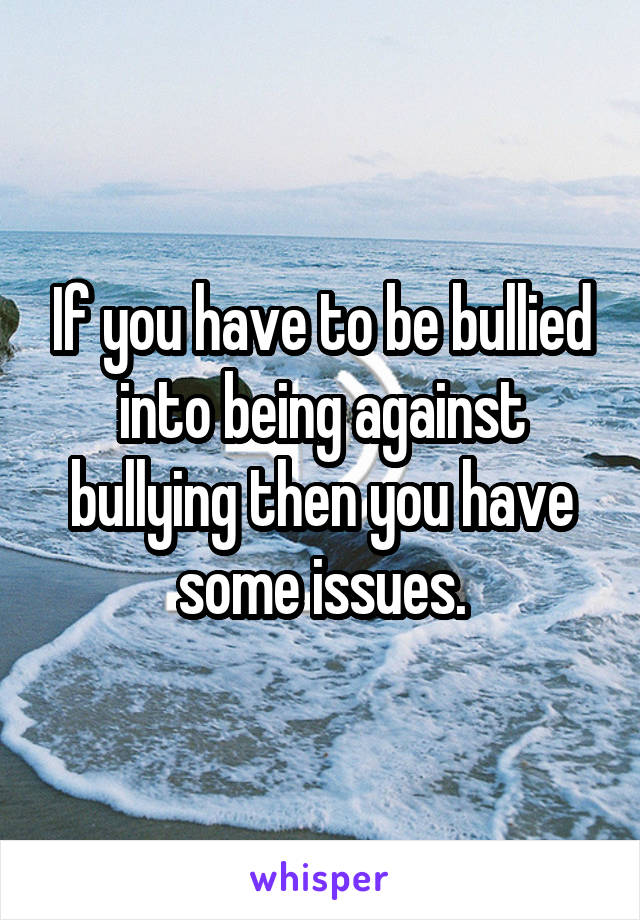If you have to be bullied into being against bullying then you have some issues.