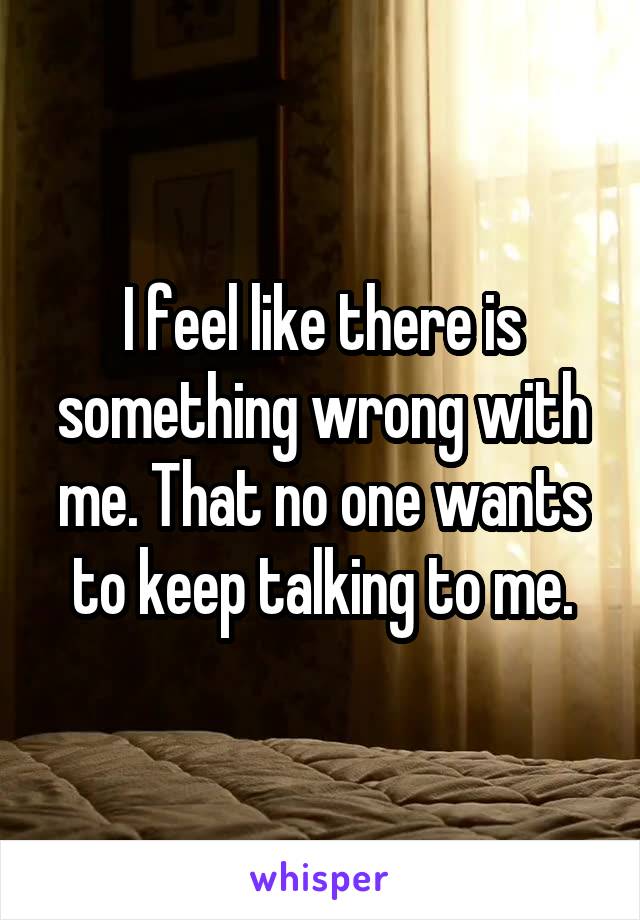 I feel like there is something wrong with me. That no one wants to keep talking to me.