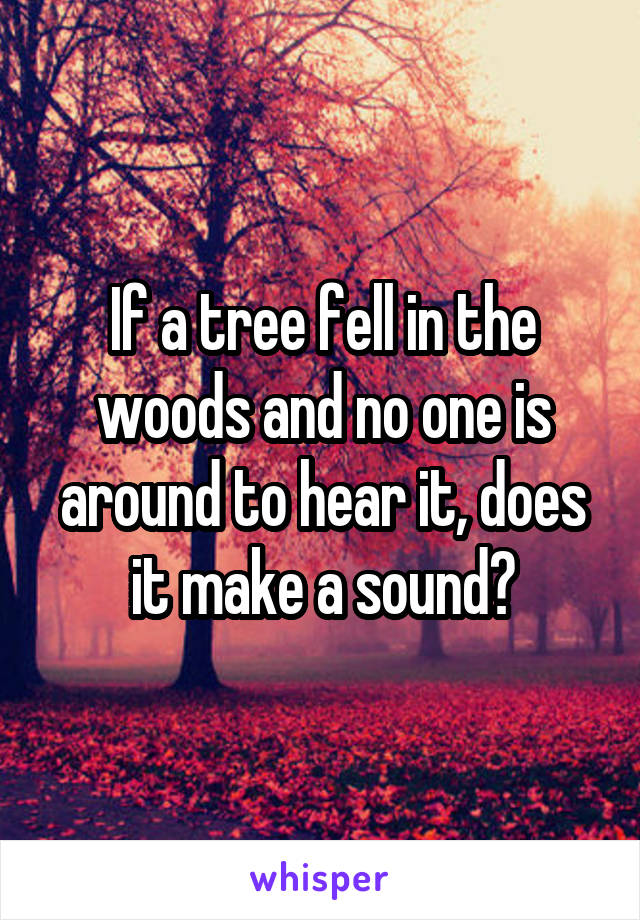 If a tree fell in the woods and no one is around to hear it, does it make a sound?