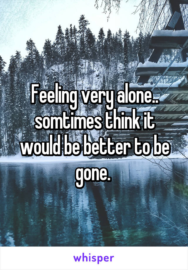 Feeling very alone.. somtimes think it would be better to be gone. 