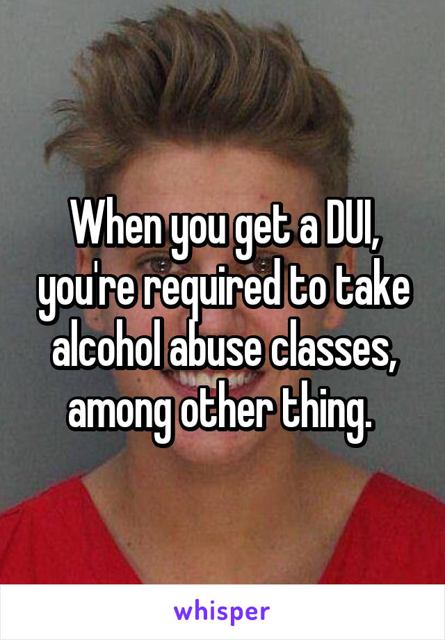 When you get a DUI, you're required to take alcohol abuse classes, among other thing. 