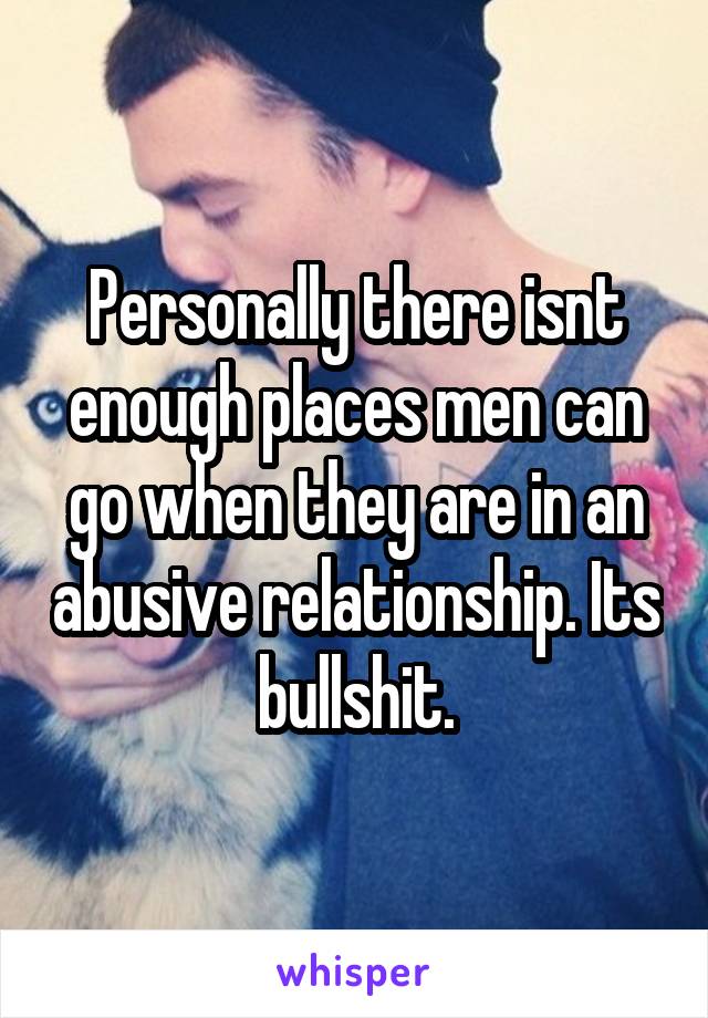 Personally there isnt enough places men can go when they are in an abusive relationship. Its bullshit.