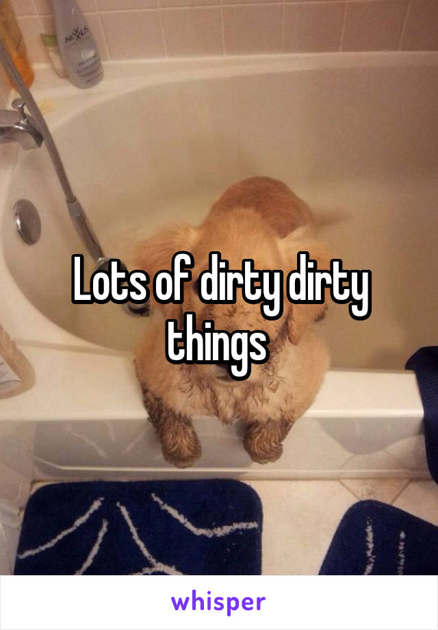 Lots of dirty dirty things 