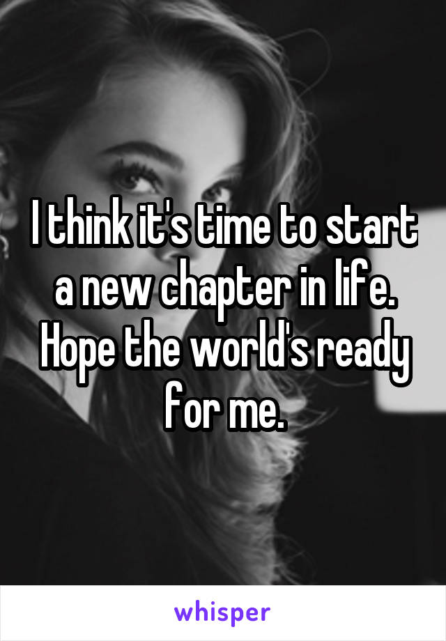 I think it's time to start a new chapter in life. Hope the world's ready for me.