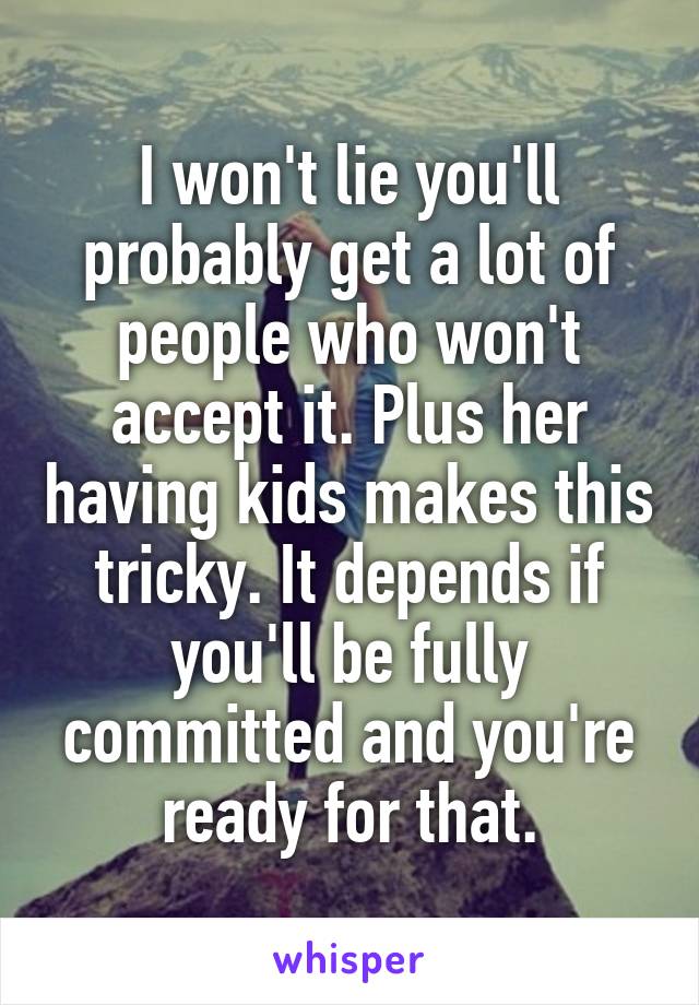 I won't lie you'll probably get a lot of people who won't accept it. Plus her having kids makes this tricky. It depends if you'll be fully committed and you're ready for that.