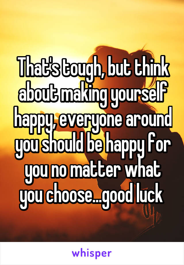 That's tough, but think about making yourself happy, everyone around you should be happy for you no matter what you choose...good luck 
