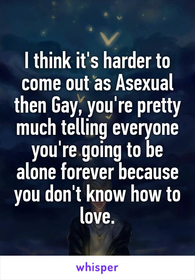 I think it's harder to come out as Asexual then Gay, you're pretty much telling everyone you're going to be alone forever because you don't know how to love.