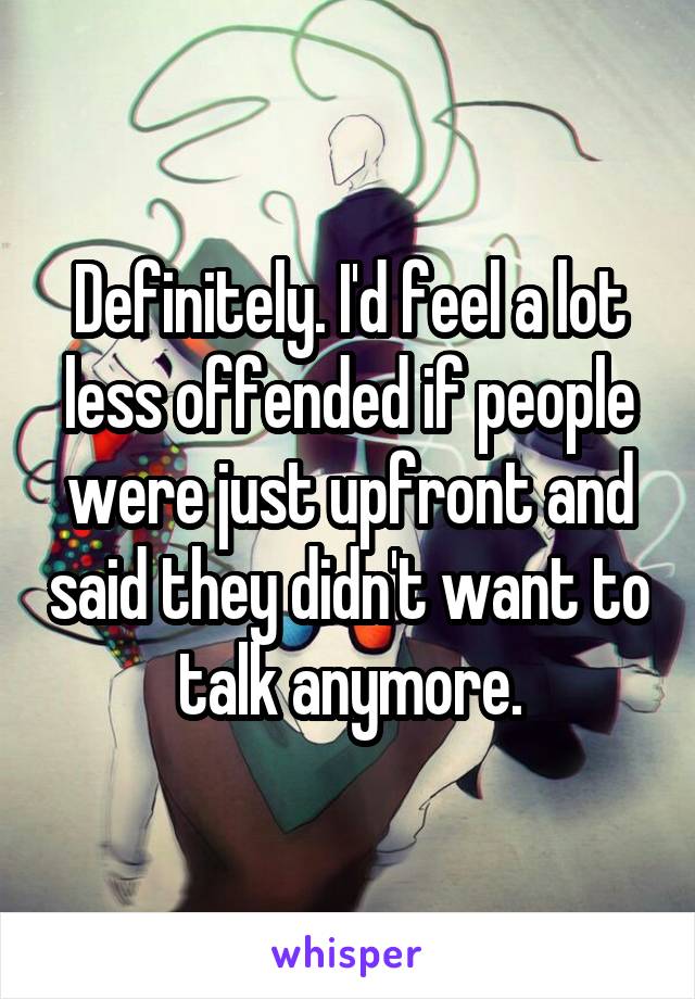 Definitely. I'd feel a lot less offended if people were just upfront and said they didn't want to talk anymore.